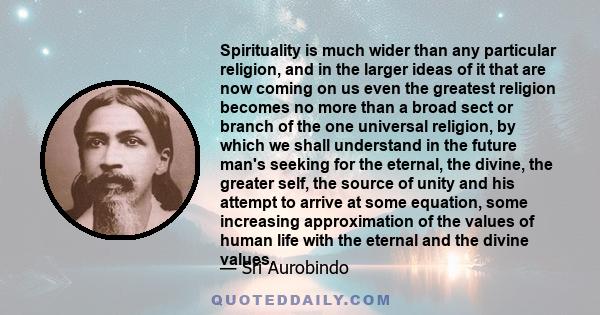 Spirituality is much wider than any particular religion, and in the larger ideas of it that are now coming on us even the greatest religion becomes no more than a broad sect or branch of the one universal religion, by