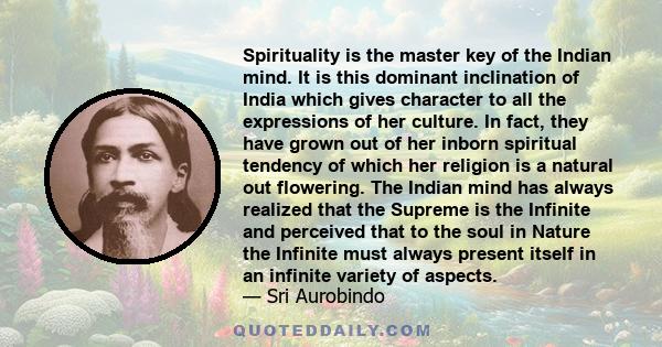 Spirituality is the master key of the Indian mind. It is this dominant inclination of India which gives character to all the expressions of her culture. In fact, they have grown out of her inborn spiritual tendency of