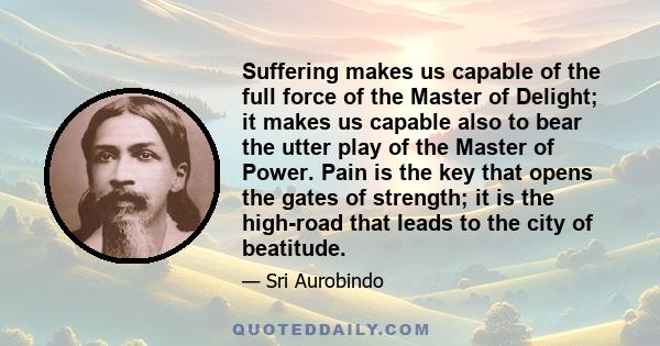 Suffering makes us capable of the full force of the Master of Delight; it makes us capable also to bear the utter play of the Master of Power. Pain is the key that opens the gates of strength; it is the high-road that