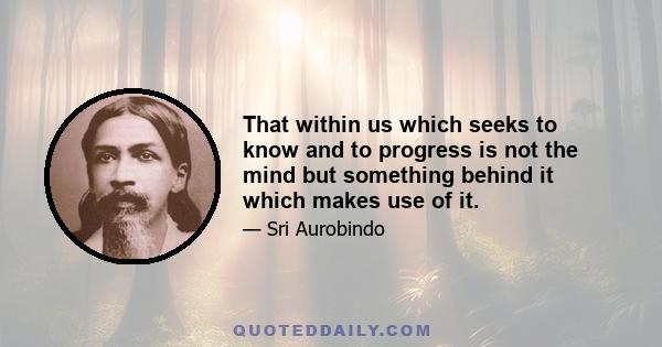 That within us which seeks to know and to progress is not the mind but something behind it which makes use of it.