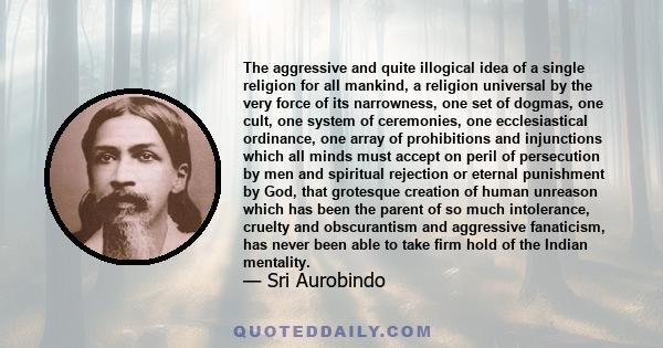 The aggressive and quite illogical idea of a single religion for all mankind, a religion universal by the very force of its narrowness, one set of dogmas, one cult, one system of ceremonies, one ecclesiastical