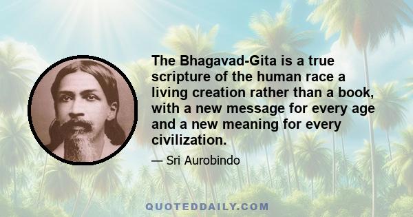 The Bhagavad-Gita is a true scripture of the human race a living creation rather than a book, with a new message for every age and a new meaning for every civilization.