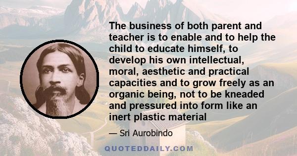 The business of both parent and teacher is to enable and to help the child to educate himself, to develop his own intellectual, moral, aesthetic and practical capacities and to grow freely as an organic being, not to be 