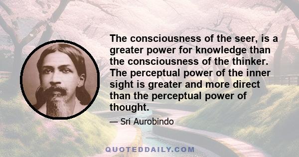 The consciousness of the seer, is a greater power for knowledge than the consciousness of the thinker. The perceptual power of the inner sight is greater and more direct than the perceptual power of thought.