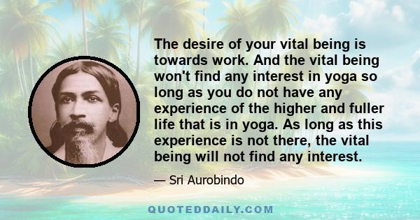 The desire of your vital being is towards work. And the vital being won't find any interest in yoga so long as you do not have any experience of the higher and fuller life that is in yoga. As long as this experience is