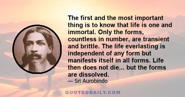 The first and the most important thing is to know that life is one and immortal. Only the forms, countless in number, are transient and brittle. The life everlasting is independent of any form but manifests itself in