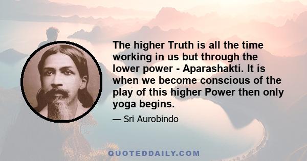 The higher Truth is all the time working in us but through the lower power - Aparashakti. It is when we become conscious of the play of this higher Power then only yoga begins.