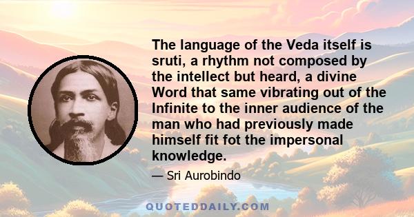 The language of the Veda itself is sruti, a rhythm not composed by the intellect but heard, a divine Word that same vibrating out of the Infinite to the inner audience of the man who had previously made himself fit fot