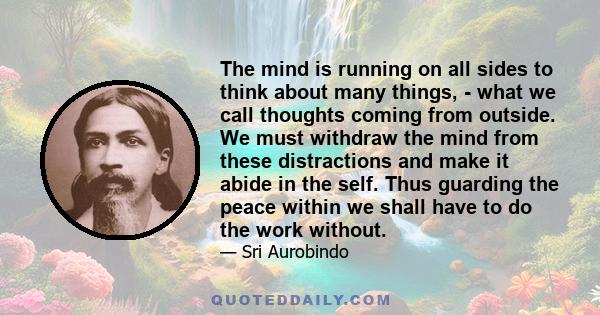 The mind is running on all sides to think about many things, - what we call thoughts coming from outside. We must withdraw the mind from these distractions and make it abide in the self. Thus guarding the peace within