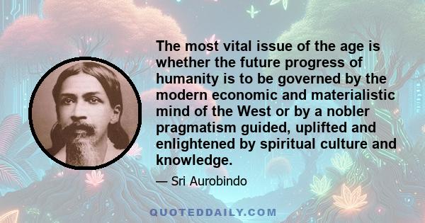 The most vital issue of the age is whether the future progress of humanity is to be governed by the modern economic and materialistic mind of the West or by a nobler pragmatism guided, uplifted and enlightened by