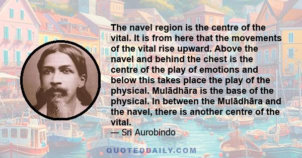 The navel region is the centre of the vital. It is from here that the movements of the vital rise upward. Above the navel and behind the chest is the centre of the play of emotions and below this takes place the play of 