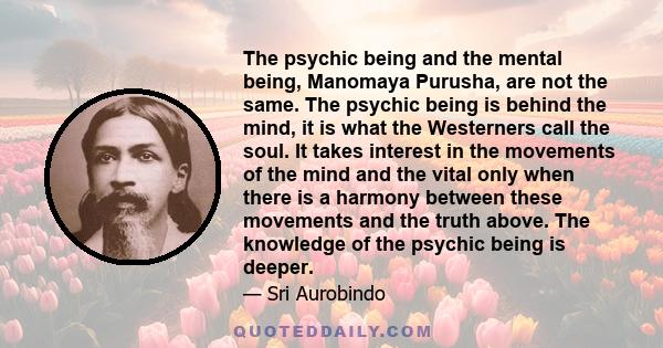 The psychic being and the mental being, Manomaya Purusha, are not the same. The psychic being is behind the mind, it is what the Westerners call the soul. It takes interest in the movements of the mind and the vital