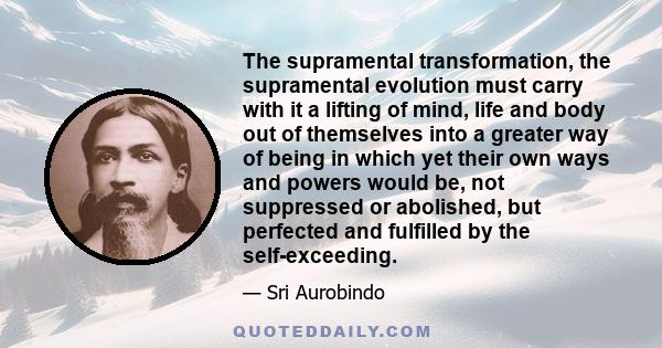 The supramental transformation, the supramental evolution must carry with it a lifting of mind, life and body out of themselves into a greater way of being in which yet their own ways and powers would be, not suppressed 