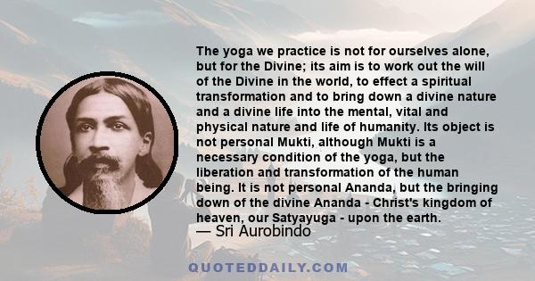 The yoga we practice is not for ourselves alone, but for the Divine; its aim is to work out the will of the Divine in the world, to effect a spiritual transformation and to bring down a divine nature and a divine life