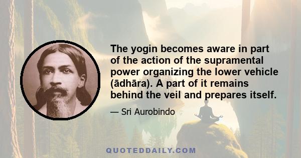 The yogin becomes aware in part of the action of the supramental power organizing the lower vehicle (ādhāra). A part of it remains behind the veil and prepares itself.