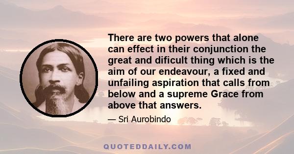 There are two powers that alone can effect in their conjunction the great and dificult thing which is the aim of our endeavour, a fixed and unfailing aspiration that calls from below and a supreme Grace from above that