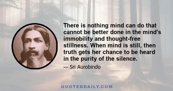 There is nothing mind can do that cannot be better done in the mind's immobility and thought-free stillness. When mind is still, then truth gets her chance to be heard in the purity of the silence.