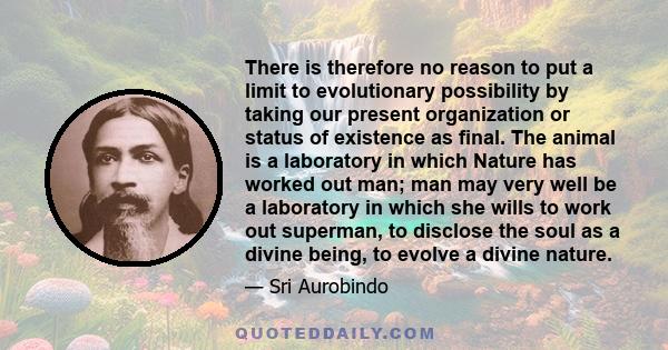 There is therefore no reason to put a limit to evolutionary possibility by taking our present organization or status of existence as final. The animal is a laboratory in which Nature has worked out man; man may very