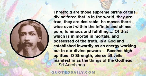 Threefold are those supreme births of this divine force that is in the world, they are true, they are desirable; he moves there wide-overt within the Infinite and shines pure, luminous and fulfilling.... Of that which