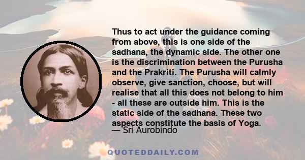 Thus to act under the guidance coming from above, this is one side of the sadhana, the dynamic side. The other one is the discrimination between the Purusha and the Prakriti. The Purusha will calmly observe, give