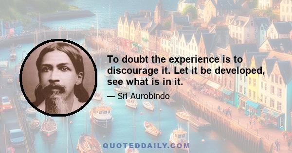 To doubt the experience is to discourage it. Let it be developed, see what is in it.