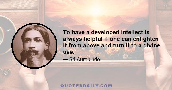 To have a developed intellect is always helpful if one can enlighten it from above and turn it to a divine use.