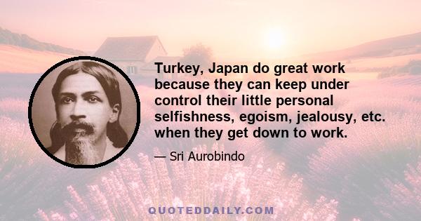 Turkey, Japan do great work because they can keep under control their little personal selfishness, egoism, jealousy, etc. when they get down to work.