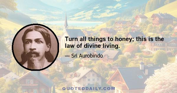 Turn all things to honey; this is the law of divine living.