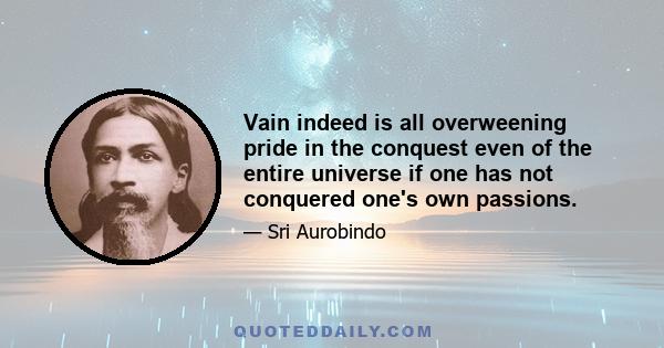 Vain indeed is all overweening pride in the conquest even of the entire universe if one has not conquered one's own passions.