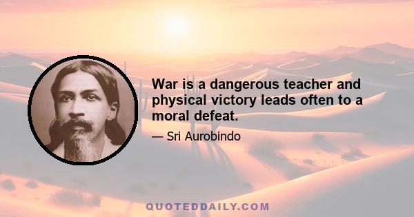 War is a dangerous teacher and physical victory leads often to a moral defeat.