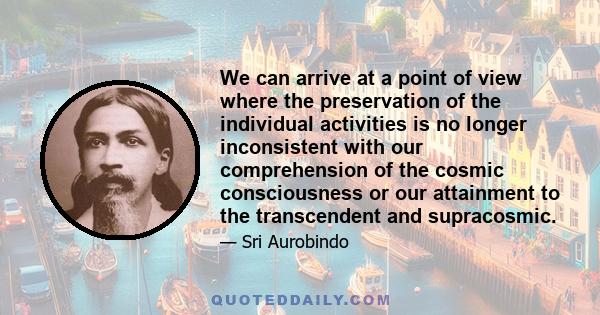 We can arrive at a point of view where the preservation of the individual activities is no longer inconsistent with our comprehension of the cosmic consciousness or our attainment to the transcendent and supracosmic.