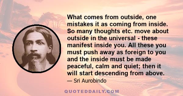 What comes from outside, one mistakes it as coming from inside. So many thoughts etc. move about outside in the universal - these manifest inside you. All these you must push away as foreign to you and the inside must