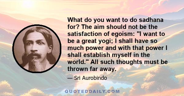 What do you want to do sadhana for? The aim should not be the satisfaction of egoism: I want to be a great yogi; I shall have so much power and with that power I shall establish myself in the world. All such thoughts