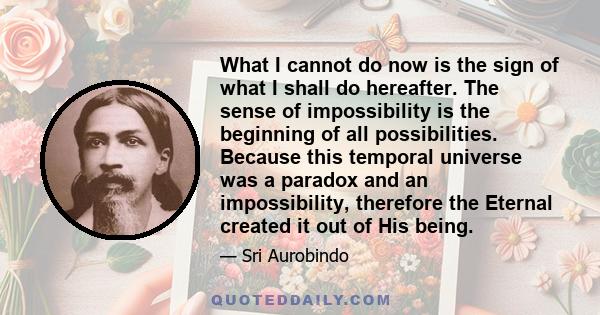 What I cannot do now is the sign of what I shall do hereafter. The sense of impossibility is the beginning of all possibilities. Because this temporal universe was a paradox and an impossibility, therefore the Eternal