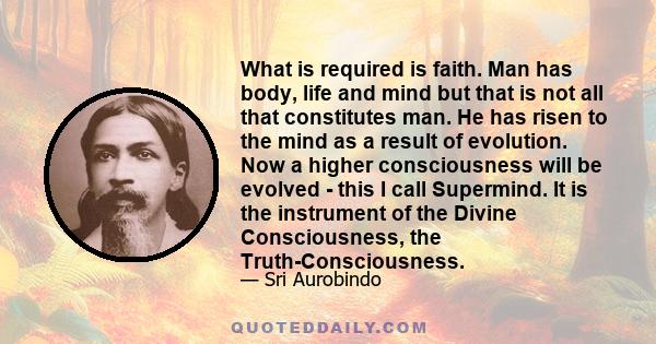 What is required is faith. Man has body, life and mind but that is not all that constitutes man. He has risen to the mind as a result of evolution. Now a higher consciousness will be evolved - this I call Supermind. It