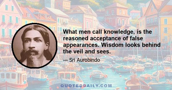 What men call knowledge, is the reasoned acceptance of false appearances. Wisdom looks behind the veil and sees.