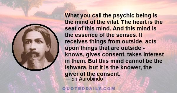 What you call the psychic being is the mind of the vital. The heart is the seat of this mind. And this mind is the essence of the senses. It receives things from outside, acts upon things that are outside - knows, gives 