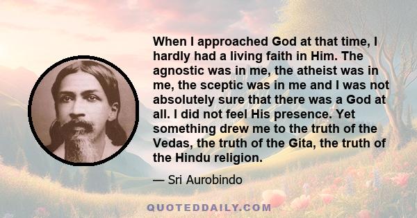 When I approached God at that time, I hardly had a living faith in Him. The agnostic was in me, the atheist was in me, the sceptic was in me and I was not absolutely sure that there was a God at all. I did not feel His