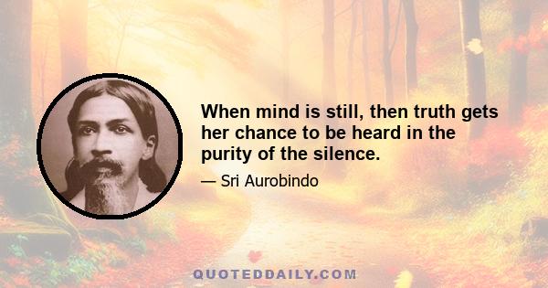 When mind is still, then truth gets her chance to be heard in the purity of the silence.