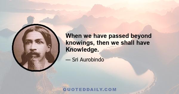 When we have passed beyond knowings, then we shall have Knowledge.