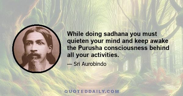 While doing sadhana you must quieten your mind and keep awake the Purusha consciousness behind all your activities.