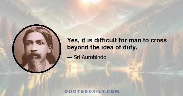 Yes, it is difficult for man to cross beyond the idea of duty.