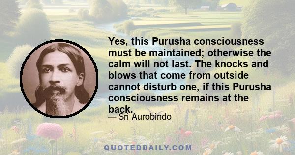 Yes, this Purusha consciousness must be maintained; otherwise the calm will not last. The knocks and blows that come from outside cannot disturb one, if this Purusha consciousness remains at the back.