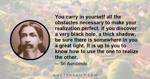 You carry in yourself all the obstacles necessary to make your realization perfect. If you discover a very black hole, a thick shadow, be sure there is somewhere in you a great light. It is up to you to know how to use