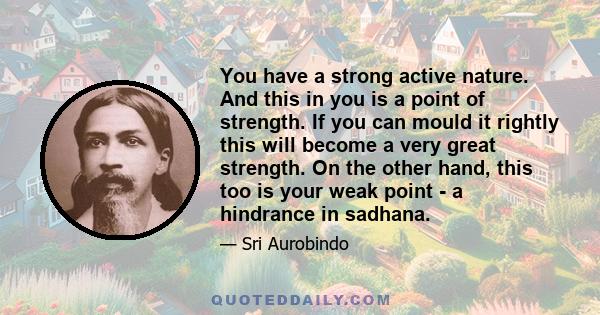 You have a strong active nature. And this in you is a point of strength. If you can mould it rightly this will become a very great strength. On the other hand, this too is your weak point - a hindrance in sadhana.