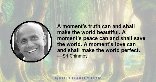 A moment's truth can and shall make the world beautiful. A moment's peace can and shall save the world. A moment's love can and shall make the world perfect.