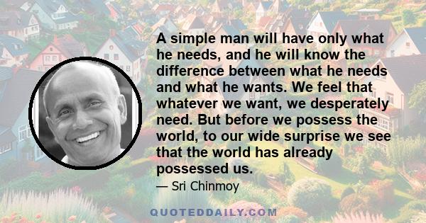 A simple man will have only what he needs, and he will know the difference between what he needs and what he wants. We feel that whatever we want, we desperately need. But before we possess the world, to our wide