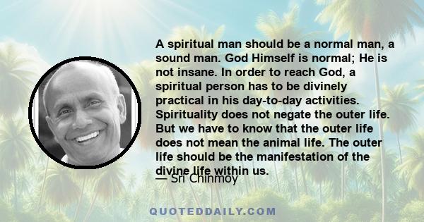 A spiritual man should be a normal man, a sound man. God Himself is normal; He is not insane. In order to reach God, a spiritual person has to be divinely practical in his day-to-day activities. Spirituality does not