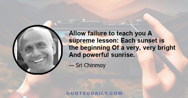 Allow failure to teach you A supreme lesson: Each sunset is the beginning Of a very, very bright And powerful sunrise.