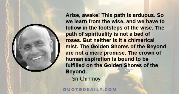 Arise, awake! This path is arduous. So we learn from the wise, and we have to follow in the footsteps of the wise. The path of spirituality is not a bed of roses. But neither is it a chimerical mist. The Golden Shores